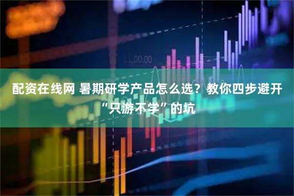 配资在线网 暑期研学产品怎么选？教你四步避开“只游不学”的坑