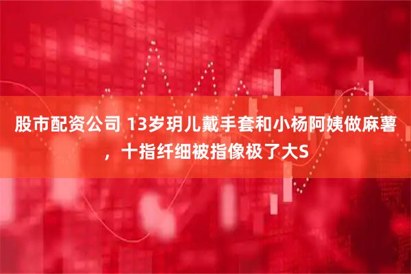 股市配资公司 13岁玥儿戴手套和小杨阿姨做麻薯，十指纤细被指像极了大S