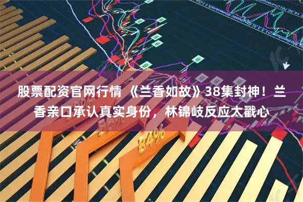 股票配资官网行情 《兰香如故》38集封神！兰香亲口承认真实身份，林锦岐反应太戳心